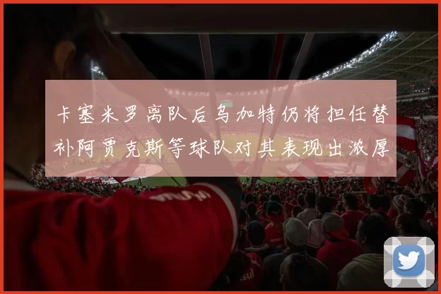 卡塞米罗离队后乌加特仍将担任替补阿贾克斯等球队对其表现出浓厚兴趣