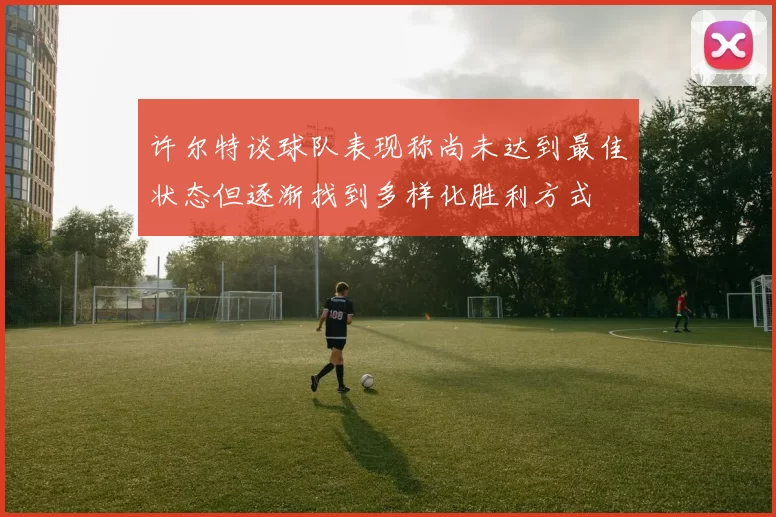 许尔特谈球队表现称尚未达到最佳状态但逐渐找到多样化胜利方式