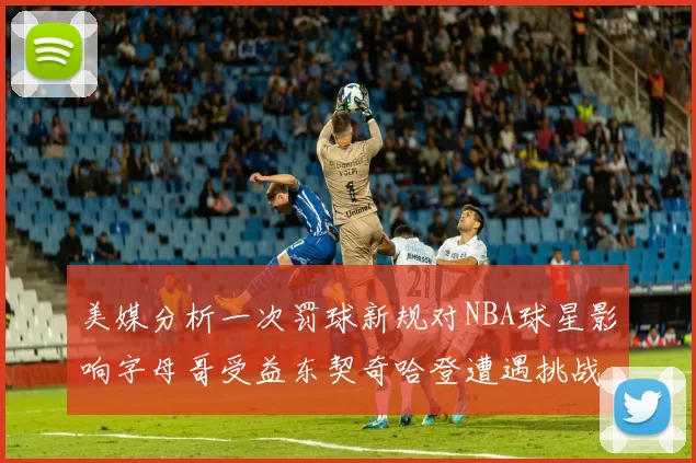 美媒分析一次罚球新规对NBA球星影响字母哥受益东契奇哈登遭遇挑战