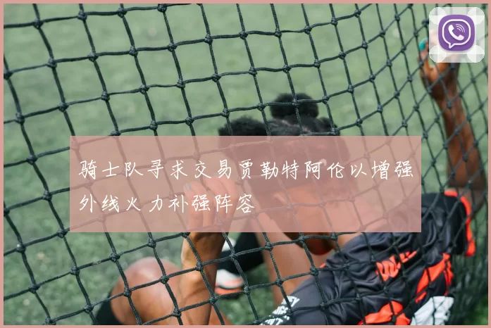 骑士队寻求交易贾勒特阿伦以增强外线火力补强阵容