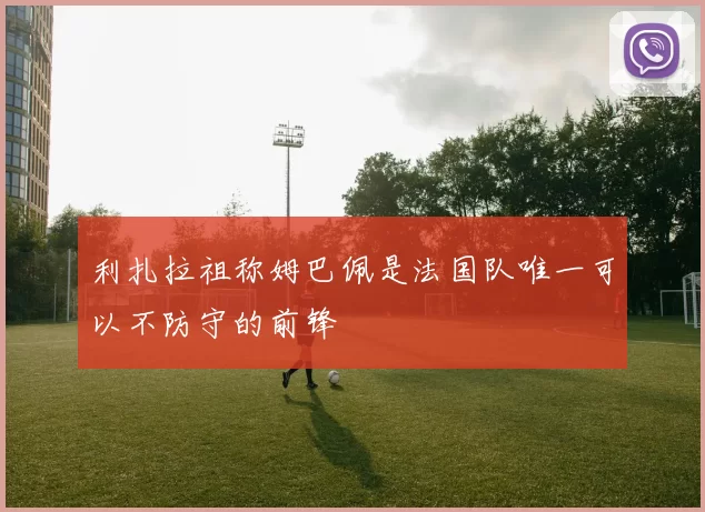 利扎拉祖称姆巴佩是法国队唯一可以不防守的前锋
