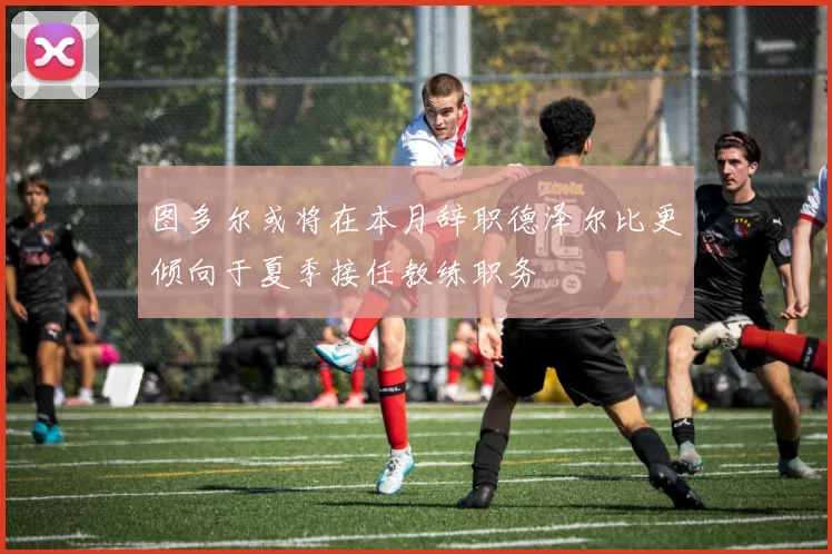 图多尔或将在本月辞职德泽尔比更倾向于夏季接任教练职务