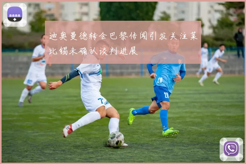迪奥曼德转会巴黎传闻引发关注莱比锡未确认谈判进展