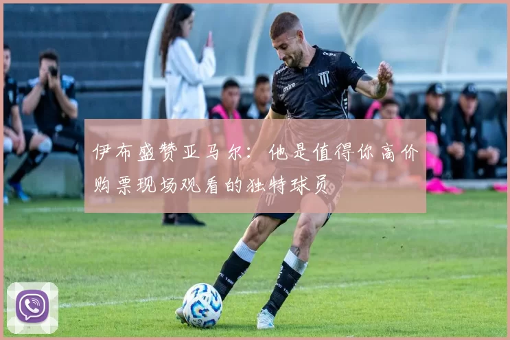 伊布盛赞亚马尔：他是值得你高价购票现场观看的独特球员