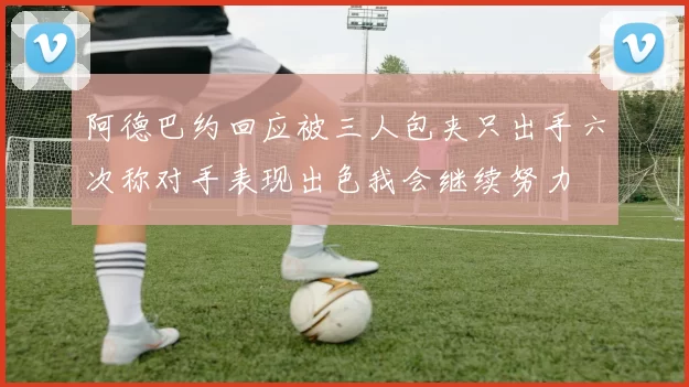阿德巴约回应被三人包夹只出手六次称对手表现出色我会继续努力