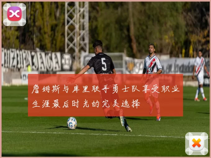 詹姆斯与库里联手勇士队享受职业生涯最后时光的完美选择