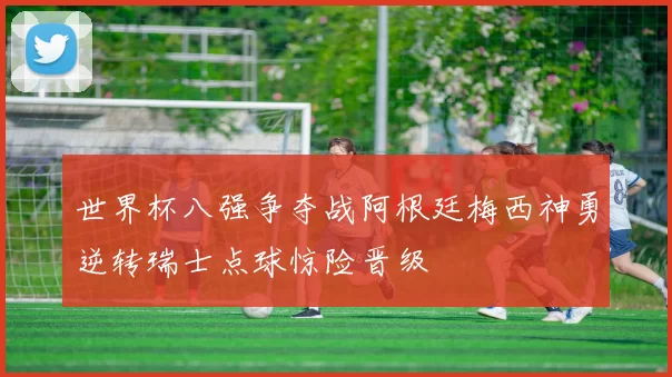 世界杯八强争夺战阿根廷梅西神勇逆转瑞士点球惊险晋级