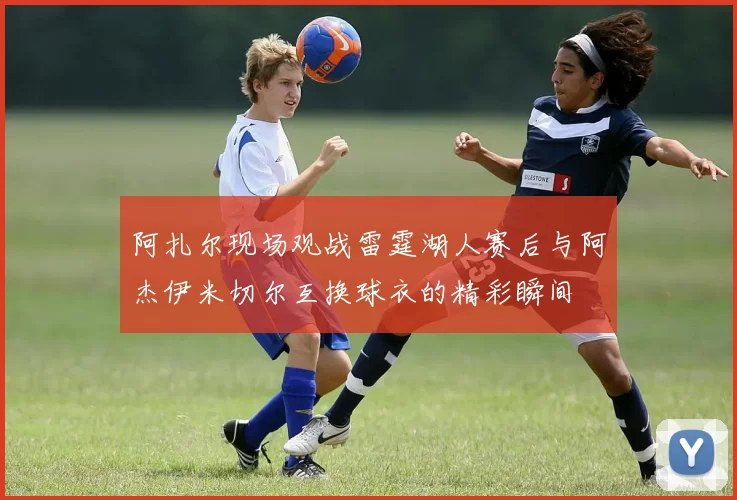 阿扎尔现场观战雷霆湖人赛后与阿杰伊米切尔互换球衣的精彩瞬间