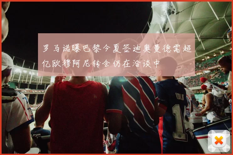 罗马诺曝巴黎今夏签迪奥曼德需超亿欧穆阿尼转会仍在洽谈中