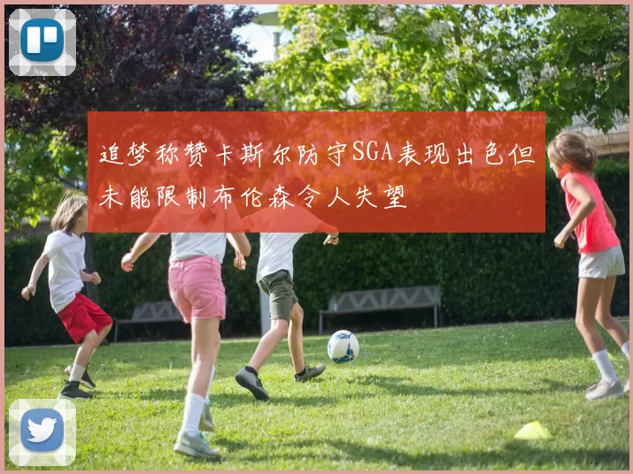 追梦称赞卡斯尔防守SGA表现出色但未能限制布伦森令人失望