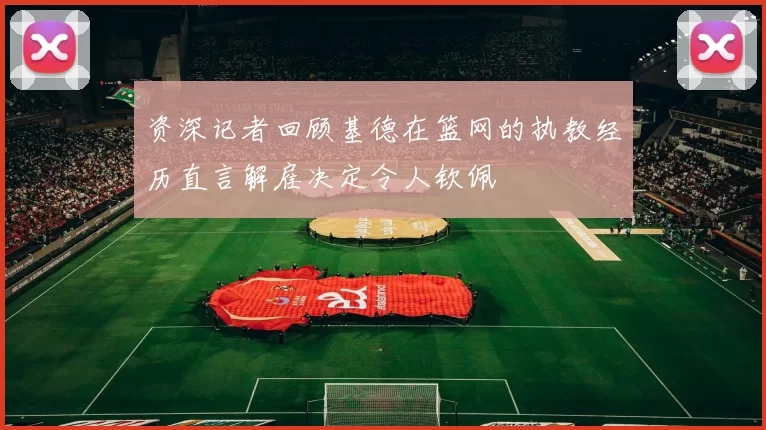 资深记者回顾基德在篮网的执教经历直言解雇决定令人钦佩