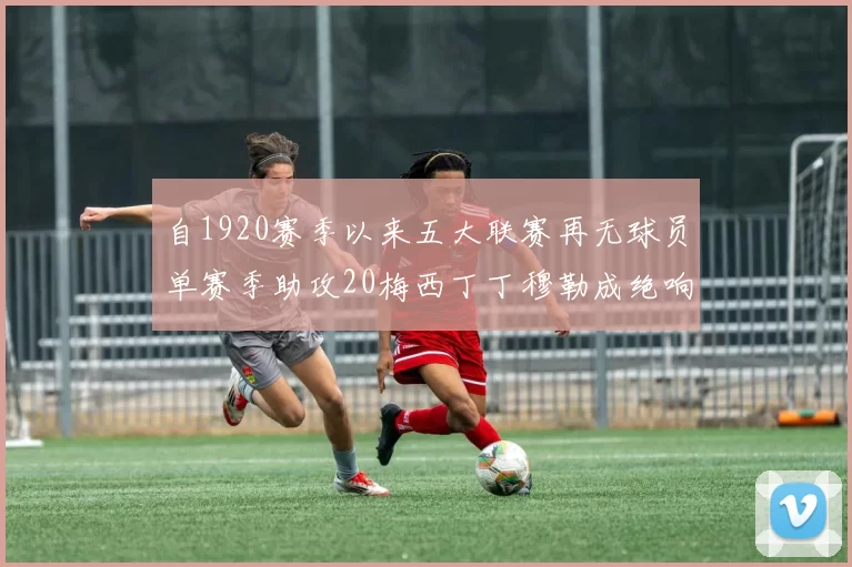 自1920赛季以来五大联赛再无球员单赛季助攻20梅西丁丁穆勒成绝响