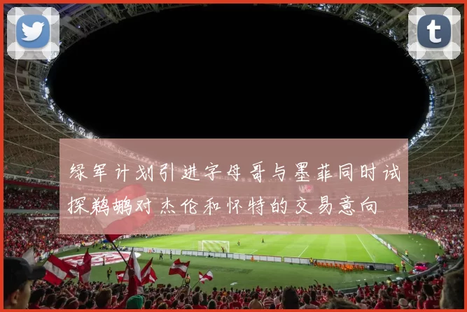 绿军计划引进字母哥与墨菲同时试探鹈鹕对杰伦和怀特的交易意向