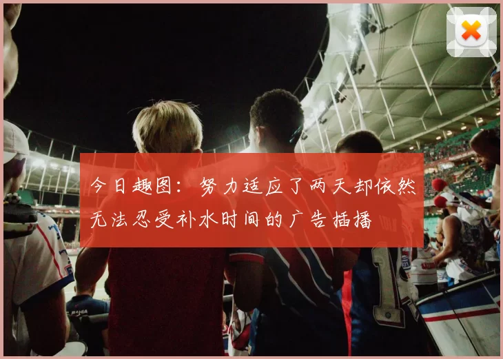 今日趣图：努力适应了两天却依然无法忍受补水时间的广告插播